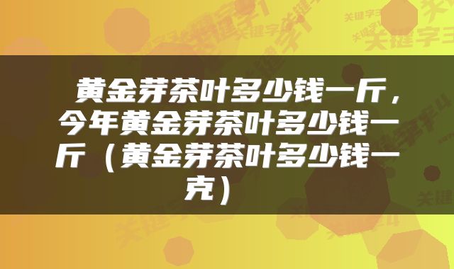 黄金芽茶叶多少钱一斤，今年黄金芽茶叶多少钱一斤（黄金芽茶叶多少钱一克） 