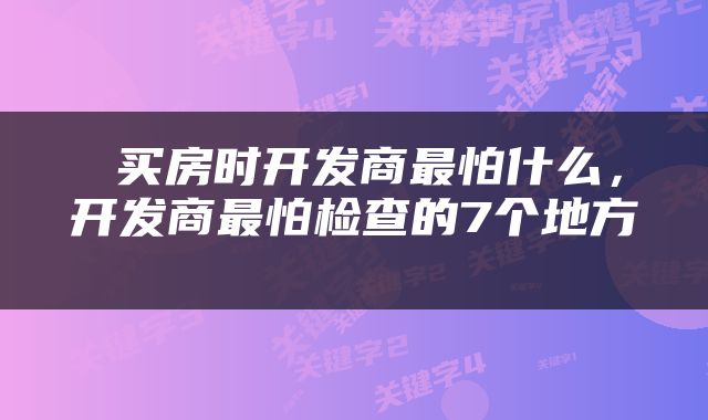  买房时开发商最怕什么，开发商最怕检查的7个地方 