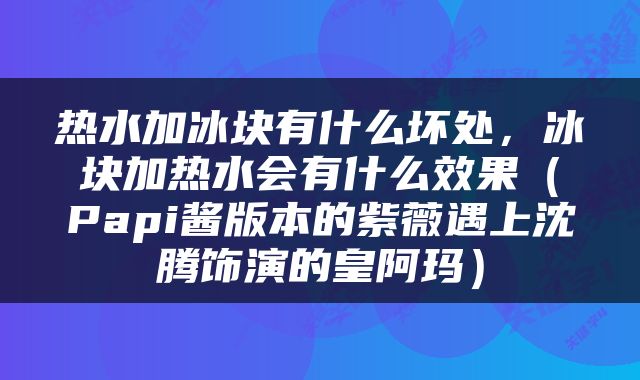 热水加冰块有什么坏处,冰块加热水会有什么效果(Papi酱版本的紫薇遇上沈腾饰演的皇阿玛)