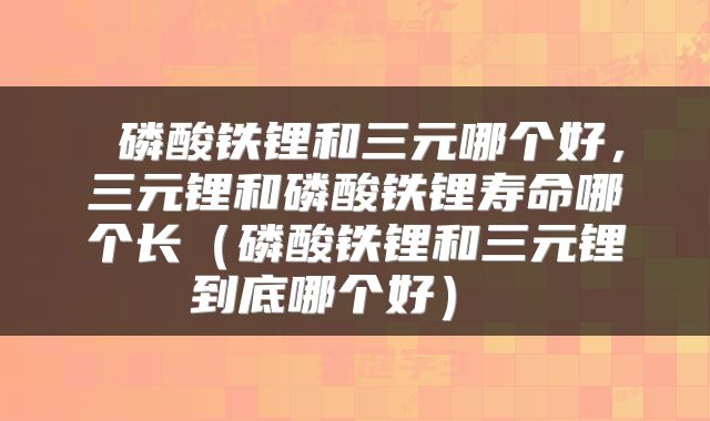  磷酸铁锂和三元哪个好，三元锂和磷酸铁锂寿命哪个长（磷酸铁锂和三元锂到底哪个好） 