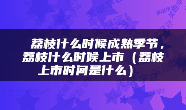  荔枝什么时候成熟季节，荔枝什么时候上市（荔枝上市时间是什么） 