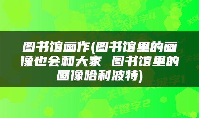 图书馆画作(图书馆里的画像也会和大家 图书馆里的画像哈利波特)