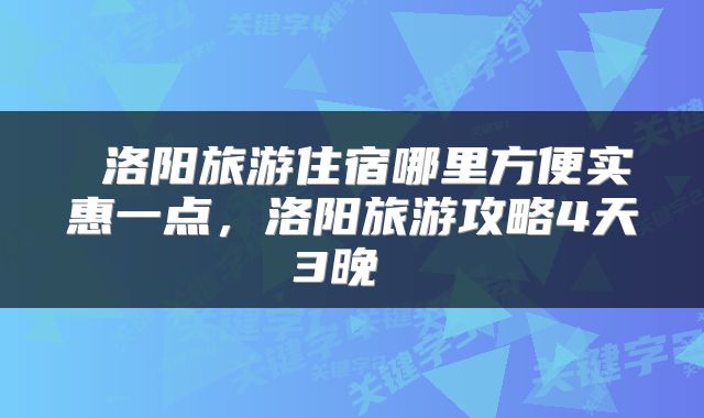  洛阳旅游住宿哪里方便实惠一点，洛阳旅游攻略4天3晚 