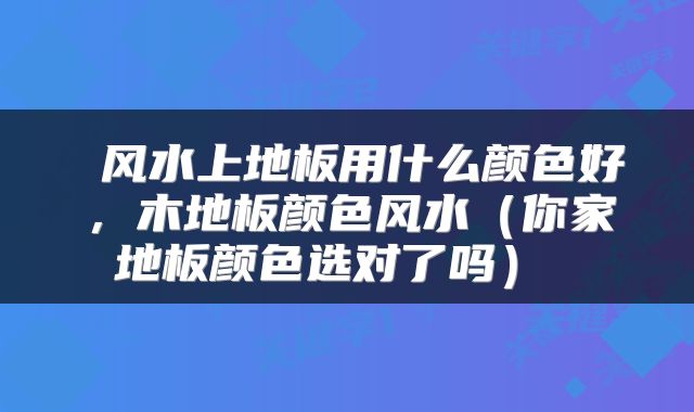  风水上地板用什么颜色好，木地板颜色风水（你家地板颜色选对了吗） 