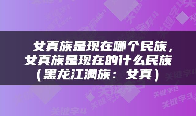 女真族是现在哪个民族,女真族是现在的什么民族(黑龙江满族:女真)