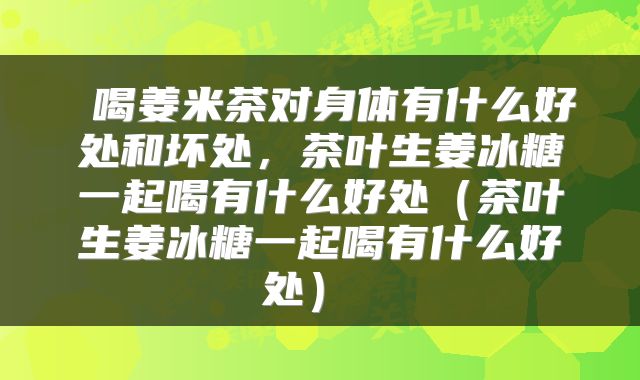  喝姜米茶对身体有什么好处和坏处，茶叶生姜冰糖一起喝有什么好处（茶叶生姜冰糖一起喝有什么好处） 