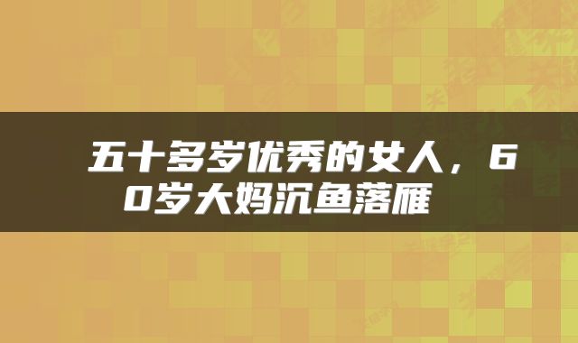  五十多岁优秀的女人，60岁大妈沉鱼落雁 