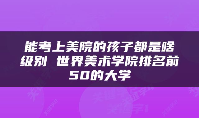能考上美院的孩子都是啥级别 世界美术学院排名前50的大学