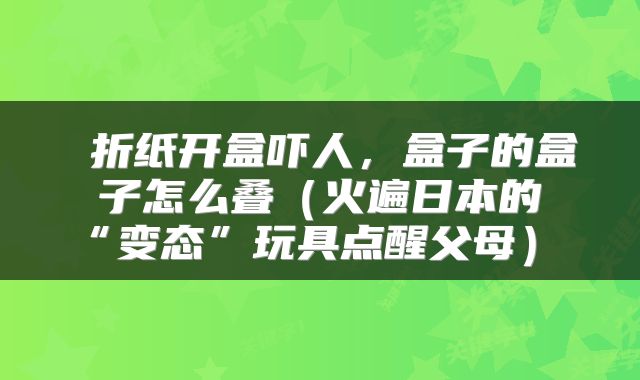  折纸开盒吓人，盒子的盒子怎么叠（火遍日本的“变态”玩具点醒父母） 