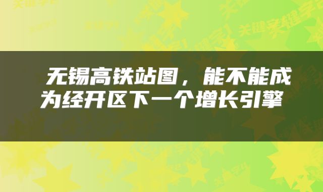  无锡高铁站图，能不能成为经开区下一个增长引擎 