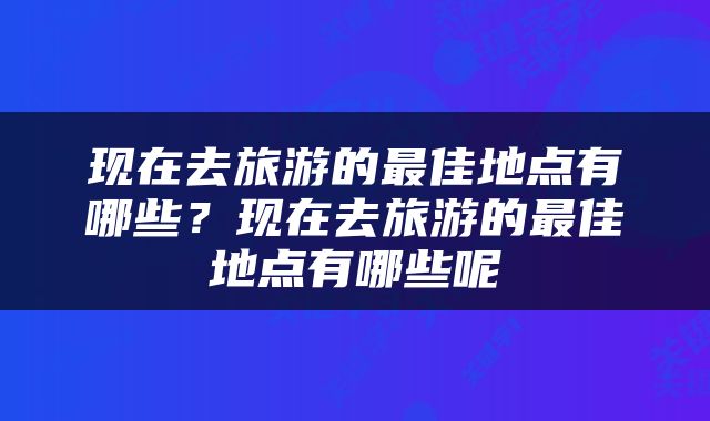现在去旅游的最佳地点有哪些？现在去旅游的最佳地点有哪些呢