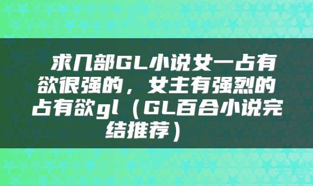  求几部GL小说女一占有欲很强的，女主有强烈的占有欲gl（GL百合小说完结推荐） 