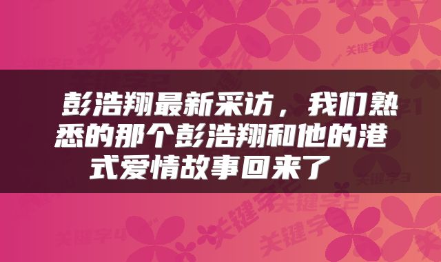  彭浩翔最新采访，我们熟悉的那个彭浩翔和他的港式爱情故事回来了 