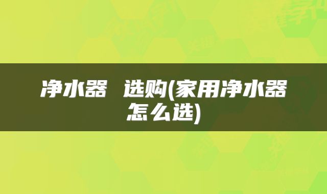 净水器 选购(家用净水器怎么选)