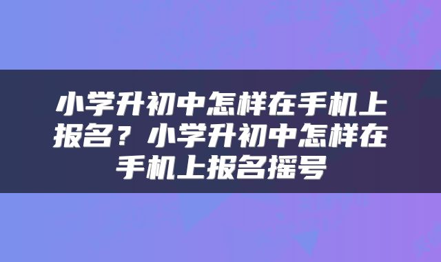 小学升初中怎样在手机上报名？小学升初中怎样在手机上报名摇号