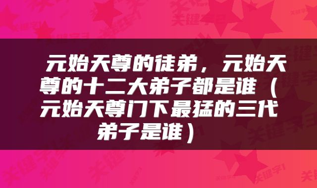  元始天尊的徒弟，元始天尊的十二大弟子都是谁（元始天尊门下最猛的三代弟子是谁） 