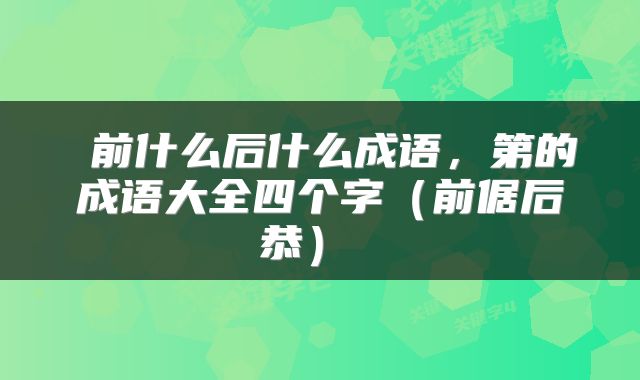  前什么后什么成语，第的成语大全四个字（前倨后恭） 