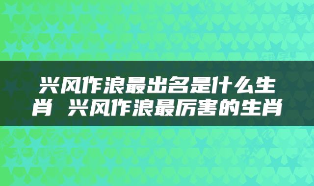 兴风作浪最出名是什么生肖 兴风作浪最厉害的生肖