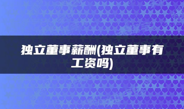 独立董事薪酬(独立董事有工资吗)