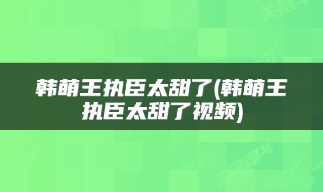 韩萌王执臣太甜了(韩萌王执臣太甜了视频)