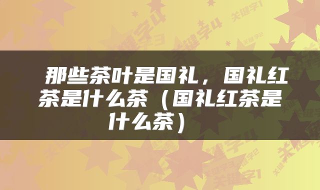  那些茶叶是国礼，国礼红茶是什么茶（国礼红茶是什么茶） 