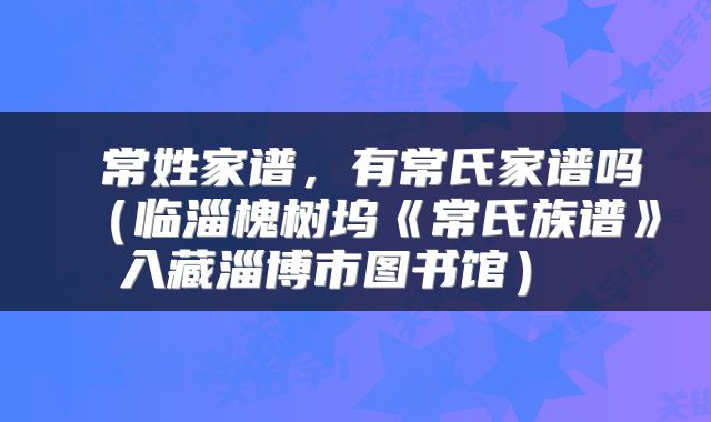  常姓家谱，有常氏家谱吗（临淄槐树坞《常氏族谱》入藏淄博市图书馆） 