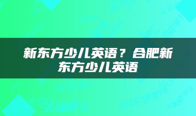 新东方少儿英语？合肥新东方少儿英语
