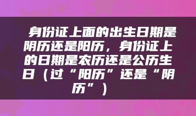 身份证上面的出生日期是阴历还是阳历，身份证上的日期是农历还是公历生日（过“阳历”还是“阴历”） 