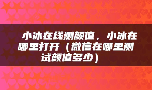  小冰在线测颜值，小冰在哪里打开（微信在哪里测试颜值多少） 