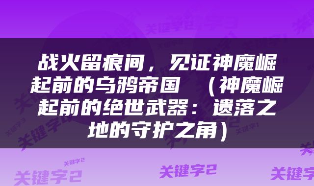 战火留痕间，见证神魔崛起前的乌鸦帝国 （神魔崛起前的绝世武器：遗落之地的守护之角）