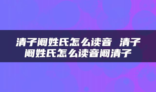 清子阚姓氏怎么读音 清子阚姓氏怎么读音阚清子
