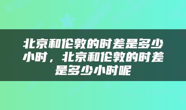 北京和伦敦的时差是多少小时，北京和伦敦的时差是多少小时呢