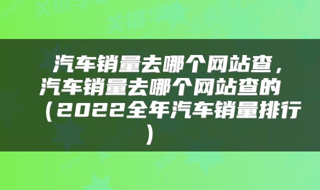  汽车销量去哪个网站查，汽车销量去哪个网站查的（2022全年汽车销量排行） 