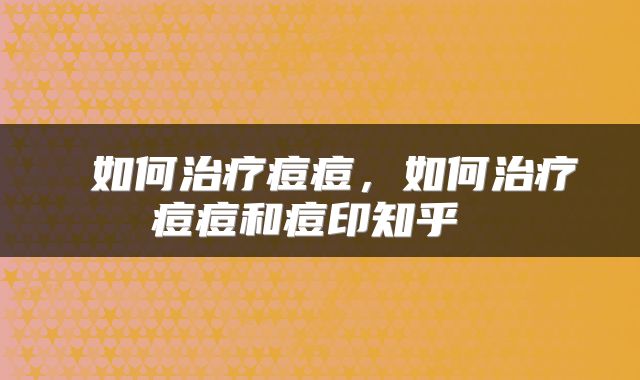  如何治疗痘痘，如何治疗痘痘和痘印知乎 