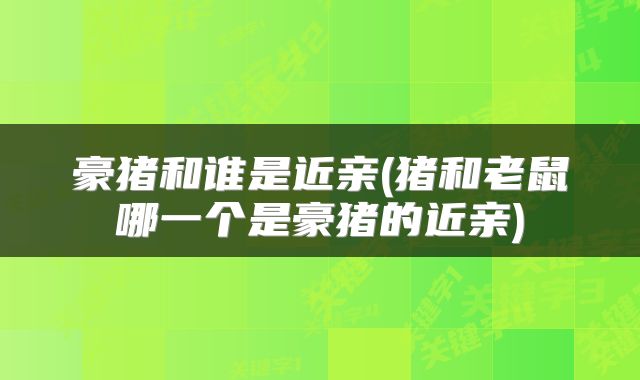 豪猪和谁是近亲(猪和老鼠哪一个是豪猪的近亲)