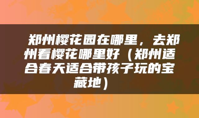  郑州樱花园在哪里，去郑州看樱花哪里好（郑州适合春天适合带孩子玩的宝藏地） 