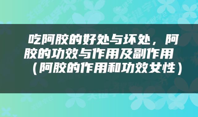  吃阿胶的好处与坏处，阿胶的功效与作用及副作用（阿胶的作用和功效女性） 