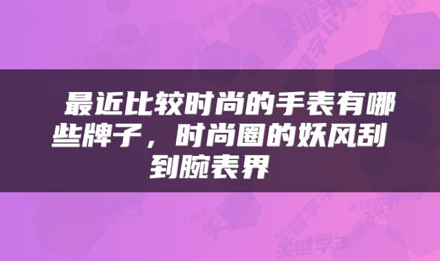  最近比较时尚的手表有哪些牌子，时尚圈的妖风刮到腕表界 