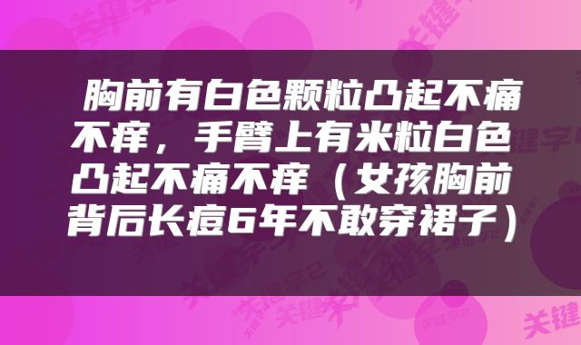  胸前有白色颗粒凸起不痛不痒，手臂上有米粒白色凸起不痛不痒（女孩胸前背后长痘6年不敢穿裙子） 