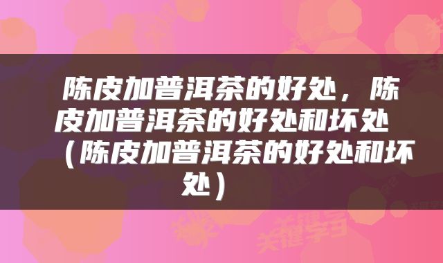陈皮加普洱茶的好处,陈皮加普洱茶的好处和坏处(陈皮加普洱茶的好处和坏处)
