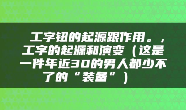  工字钮的起源跟作用。，工字的起源和演变（这是一件年近30的男人都少不了的“装备”） 