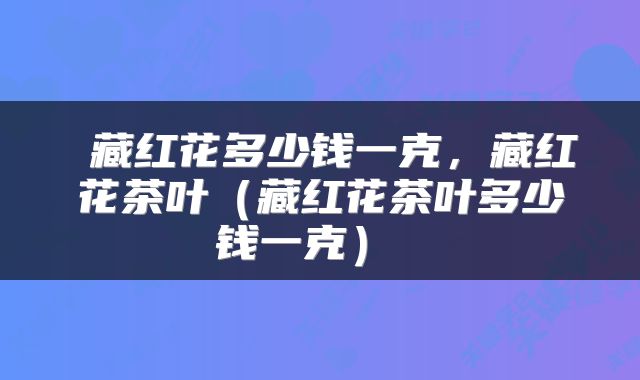  藏红花多少钱一克，藏红花茶叶（藏红花茶叶多少钱一克） 