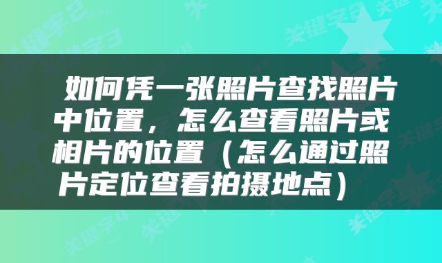  如何凭一张照片查找照片中位置，怎么查看照片或相片的位置（怎么通过照片定位查看拍摄地点） 