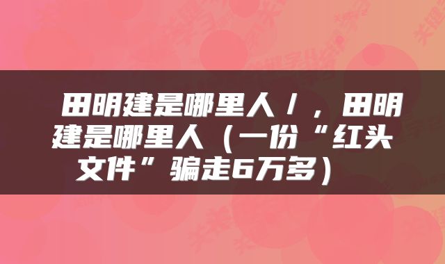  田明建是哪里人／，田明建是哪里人（一份“红头文件”骗走6万多） 