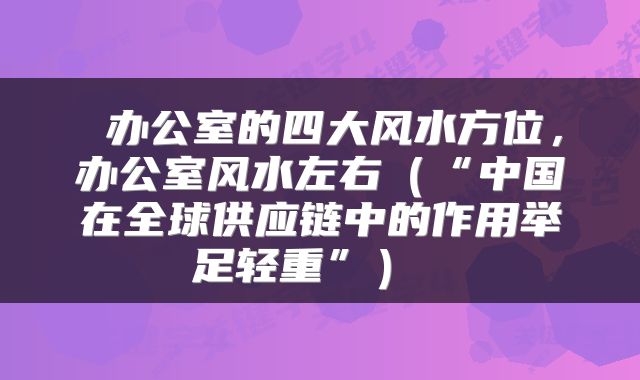  办公室的四大风水方位，办公室风水左右（“中国在全球供应链中的作用举足轻重”） 