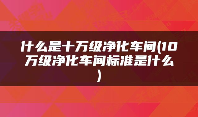 什么是十万级净化车间(10万级净化车间标准是什么)