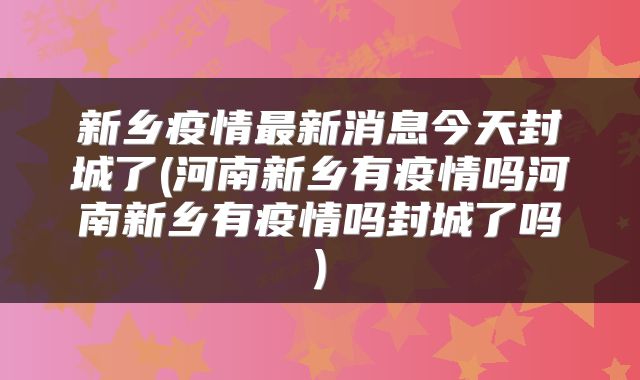 新乡疫情最新消息今天封城了(河南新乡有疫情吗河南新乡有疫情吗封城了吗)