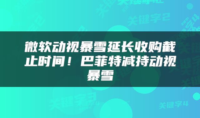 微软动视暴雪延长收购截止时间！巴菲特减持动视暴雪