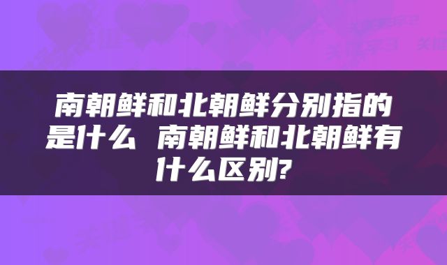 南朝鲜和北朝鲜分别指的是什么 南朝鲜和北朝鲜有什么区别?