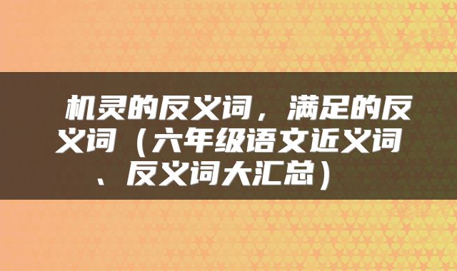 机灵的反义词，满足的反义词（六年级语文近义词、反义词大汇总） 
